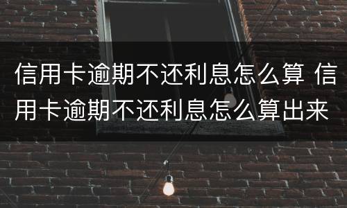 信用卡逾期不还利息怎么算 信用卡逾期不还利息怎么算出来的