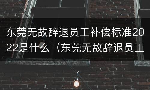 东莞无故辞退员工补偿标准2022是什么（东莞无故辞退员工补偿标准2022是什么时候发放）
