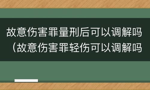 故意伤害罪量刑后可以调解吗（故意伤害罪轻伤可以调解吗）