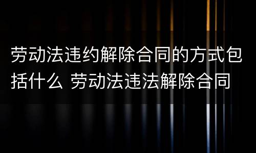 劳动法违约解除合同的方式包括什么 劳动法违法解除合同