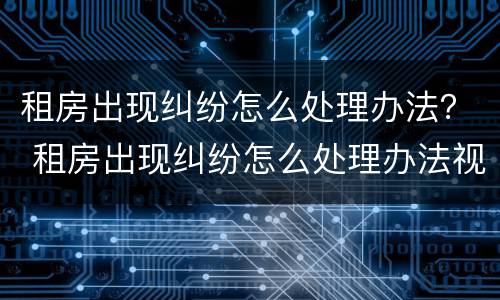 租房出现纠纷怎么处理办法？ 租房出现纠纷怎么处理办法视频