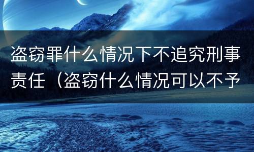盗窃罪什么情况下不追究刑事责任（盗窃什么情况可以不予行政处罚）