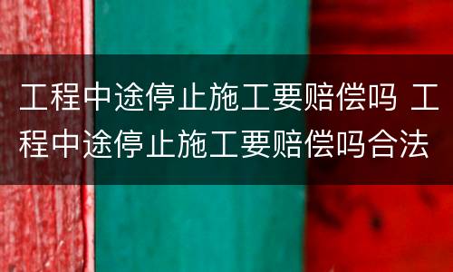 工程中途停止施工要赔偿吗 工程中途停止施工要赔偿吗合法吗