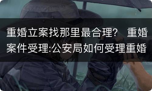 重婚立案找那里最合理？ 重婚案件受理:公安局如何受理重婚案件