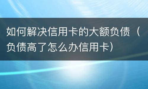 如何解决信用卡的大额负债（负债高了怎么办信用卡）