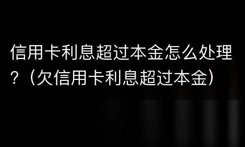 信用卡利息超过本金怎么处理?（欠信用卡利息超过本金）