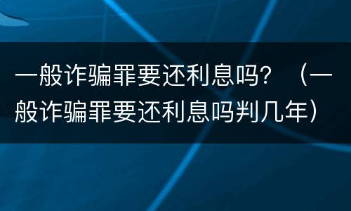 一般诈骗罪要还利息吗？（一般诈骗罪要还利息吗判几年）