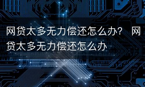 网贷太多无力偿还怎么办？ 网贷太多无力偿还怎么办