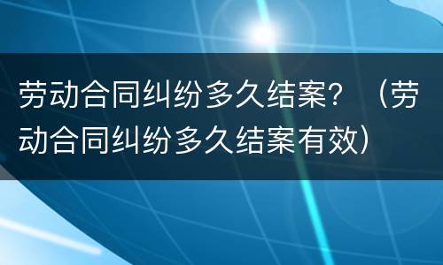 劳动合同纠纷多久结案？（劳动合同纠纷多久结案有效）
