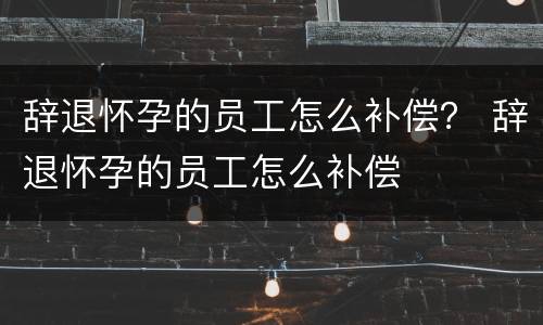 辞退怀孕的员工怎么补偿？ 辞退怀孕的员工怎么补偿