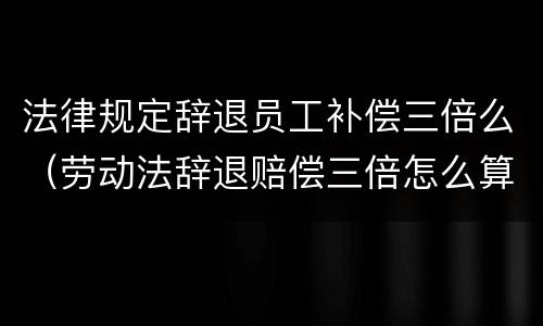 法律规定辞退员工补偿三倍么（劳动法辞退赔偿三倍怎么算的）