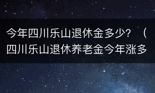 今年四川乐山退休金多少？（四川乐山退休养老金今年涨多少?）