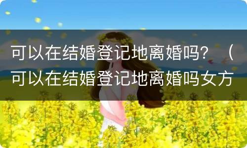 可以在结婚登记地离婚吗？（可以在结婚登记地离婚吗女方）
