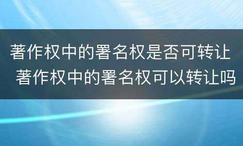 著作权中的署名权是否可转让 著作权中的署名权可以转让吗