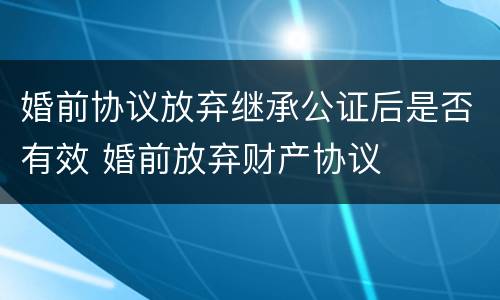 婚前协议放弃继承公证后是否有效 婚前放弃财产协议