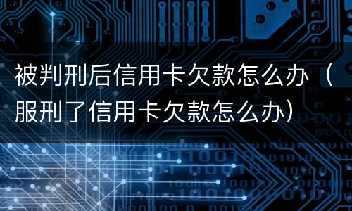 被判刑后信用卡欠款怎么办（服刑了信用卡欠款怎么办）
