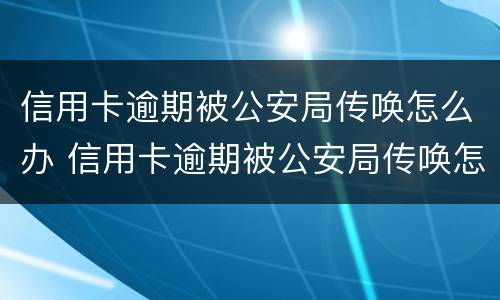 信用卡逾期被公安局传唤怎么办 信用卡逾期被公安局传唤怎么办呢