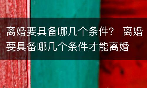 离婚要具备哪几个条件？ 离婚要具备哪几个条件才能离婚