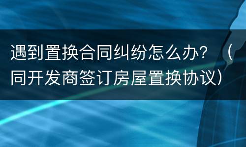 遇到置换合同纠纷怎么办？（同开发商签订房屋置换协议）
