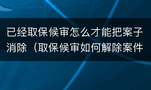 已经取保候审怎么才能把案子消除（取保候审如何解除案件）