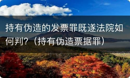 持有伪造的发票罪既遂法院如何判?（持有伪造票据罪）