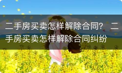 二手房买卖怎样解除合同？ 二手房买卖怎样解除合同纠纷