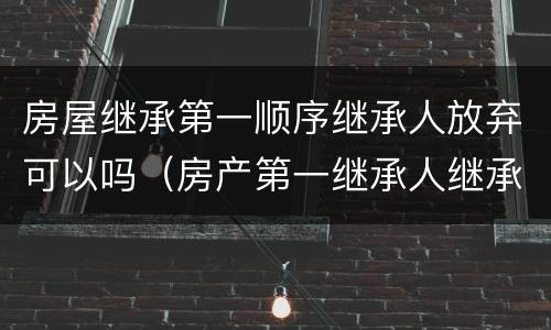房屋继承第一顺序继承人放弃可以吗（房产第一继承人继承了还会有第二继承人吗）