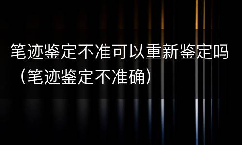 笔迹鉴定不准可以重新鉴定吗（笔迹鉴定不准确）