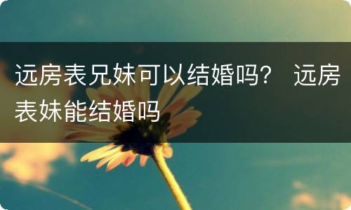 远房表兄妹可以结婚吗？ 远房表妹能结婚吗