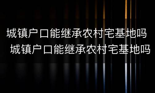 城镇户口能继承农村宅基地吗 城镇户口能继承农村宅基地吗翻建