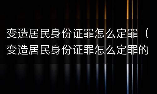 变造居民身份证罪怎么定罪（变造居民身份证罪怎么定罪的）