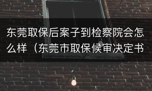东莞取保后案子到检察院会怎么样（东莞市取保候审决定书）