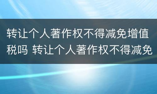 转让个人著作权不得减免增值税吗 转让个人著作权不得减免增值税吗为什么