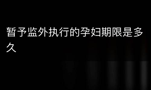 暂予监外执行的孕妇期限是多久