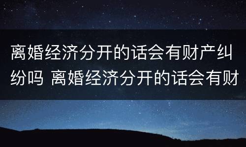 离婚经济分开的话会有财产纠纷吗 离婚经济分开的话会有财产纠纷吗怎么办
