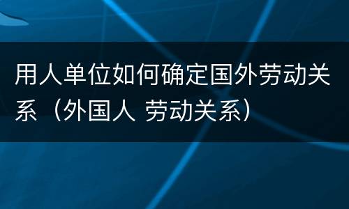 用人单位如何确定国外劳动关系（外国人 劳动关系）