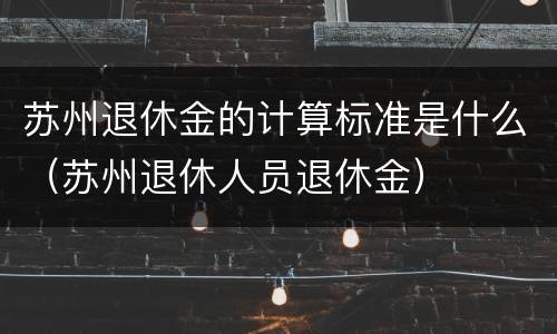 苏州退休金的计算标准是什么（苏州退休人员退休金）