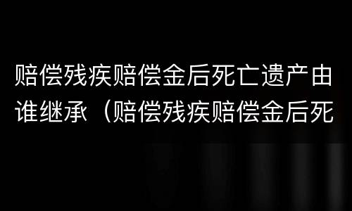 赔偿残疾赔偿金后死亡遗产由谁继承（赔偿残疾赔偿金后死亡遗产由谁继承给）