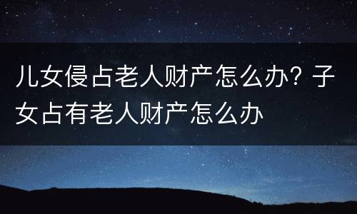 儿女侵占老人财产怎么办? 子女占有老人财产怎么办
