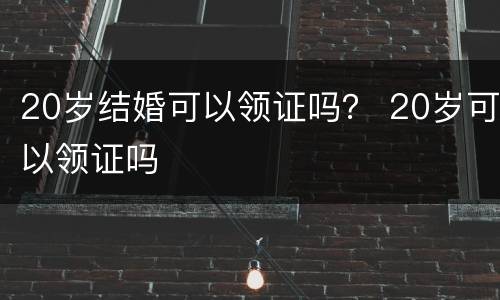20岁结婚可以领证吗？ 20岁可以领证吗