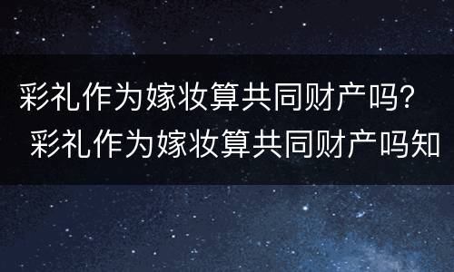 彩礼作为嫁妆算共同财产吗？ 彩礼作为嫁妆算共同财产吗知乎