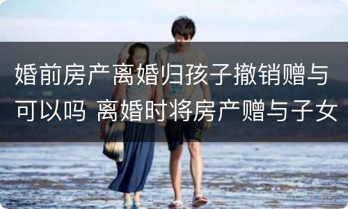 婚前房产离婚归孩子撤销赠与可以吗 离婚时将房产赠与子女能否撤销