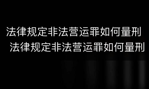 法律规定非法营运罪如何量刑 法律规定非法营运罪如何量刑的