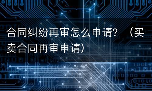 合同纠纷再审怎么申请？（买卖合同再审申请）