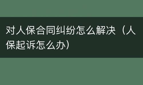 对人保合同纠纷怎么解决（人保起诉怎么办）