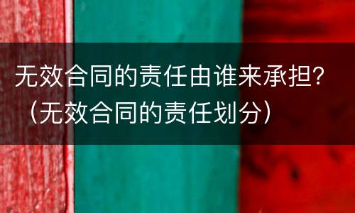 无效合同的责任由谁来承担？（无效合同的责任划分）