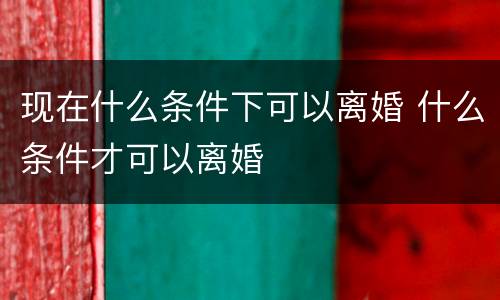 现在什么条件下可以离婚 什么条件才可以离婚