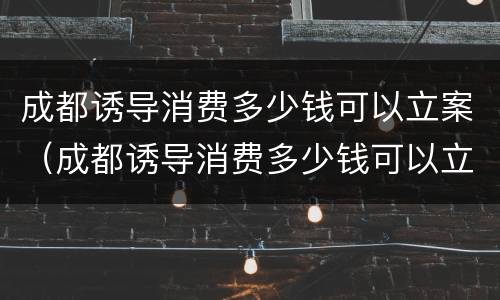 成都诱导消费多少钱可以立案（成都诱导消费多少钱可以立案侦查）