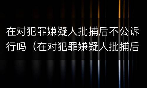 在对犯罪嫌疑人批捕后不公诉行吗（在对犯罪嫌疑人批捕后不公诉行吗怎么处理）
