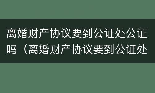离婚财产协议要到公证处公证吗（离婚财产协议要到公证处公证吗要多少钱）